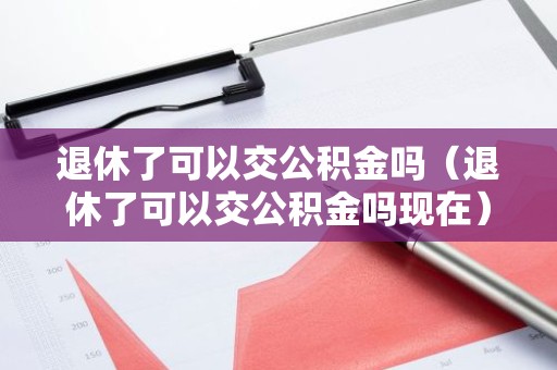 退休了可以交公积金吗（退休了可以交公积金吗现在）