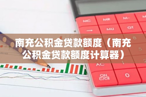 南充公积金贷款额度（南充公积金贷款额度计算器）