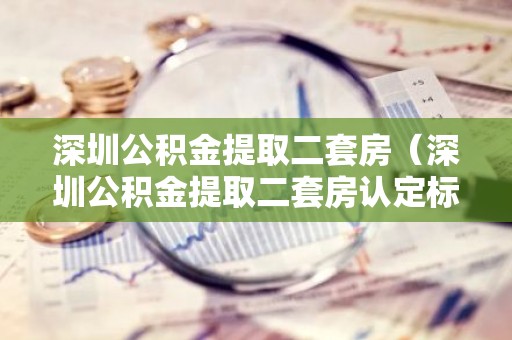 深圳公积金提取二套房（深圳公积金提取二套房认定标准）