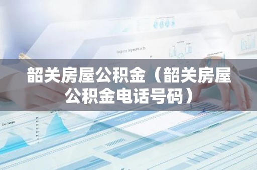 韶关房屋公积金（韶关房屋公积金电话号码）