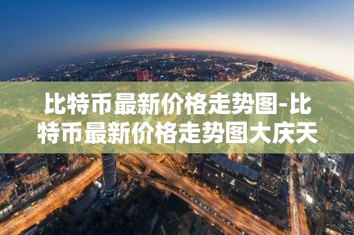 比特币最新价格走势图-比特币最新价格走势图大庆天气预报