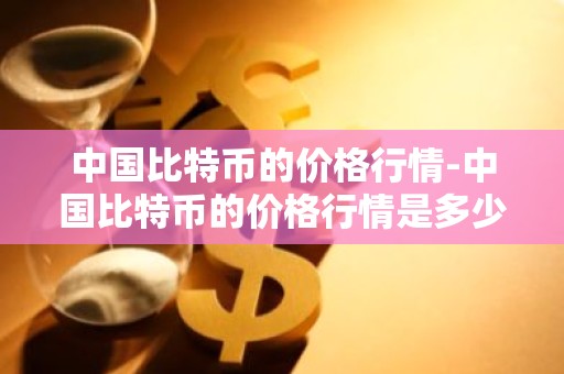 中国比特币的价格行情-中国比特币的价格行情是多少