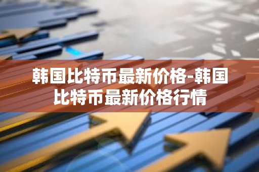 韩国比特币最新价格-韩国比特币最新价格行情