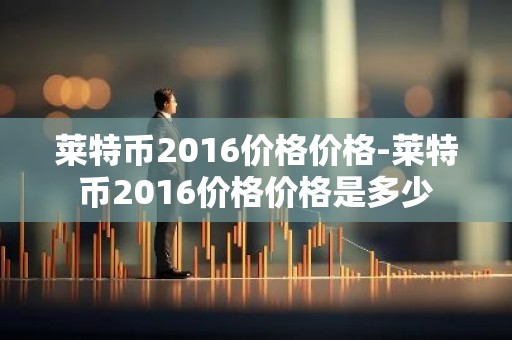 莱特币2016价格价格-莱特币2016价格价格是多少