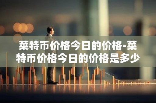 菜特币价格今日的价格-菜特币价格今日的价格是多少