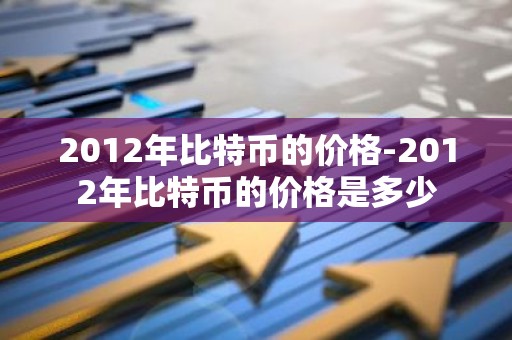 2012年比特币的价格-2012年比特币的价格是多少