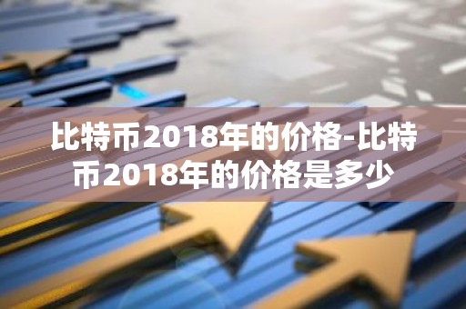 比特币2018年的价格-比特币2018年的价格是多少