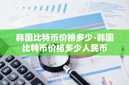 韩国比特币价格多少-韩国比特币价格多少人民币