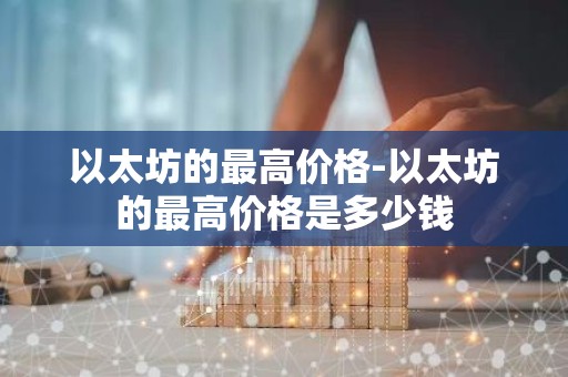 以太坊的最高价格-以太坊的最高价格是多少钱
