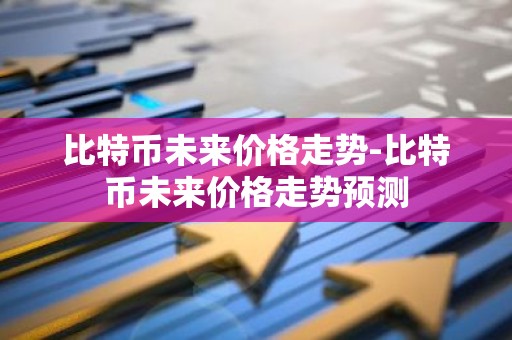 比特币未来价格走势-比特币未来价格走势预测