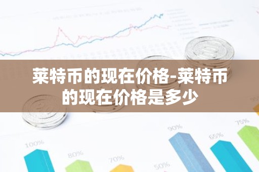 莱特币的现在价格-莱特币的现在价格是多少