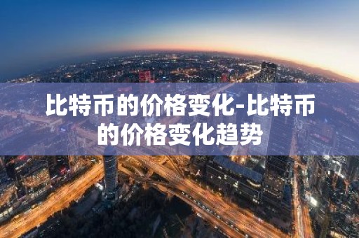 比特币的价格变化-比特币的价格变化趋势