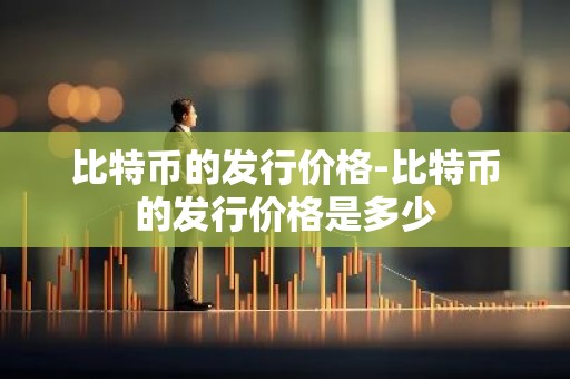 比特币的发行价格-比特币的发行价格是多少