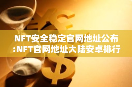NFT安全稳定官网地址公布:NFT官网地址大陆安卓排行榜