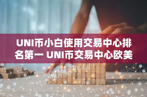 UNI币小白使用交易中心排名第一 UNI币交易中心欧美大全