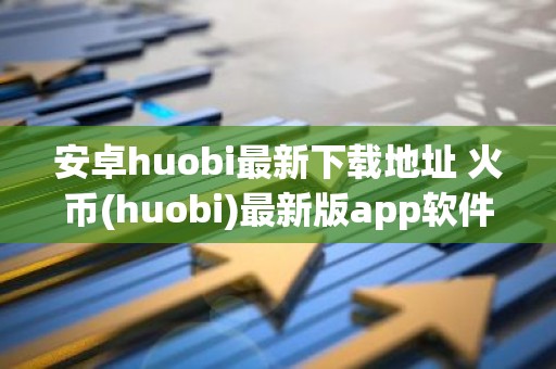 安卓huobi最新下载地址 火币(huobi)最新版app软件客户端