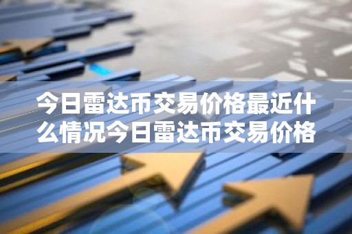 今日雷达币交易价格最近什么情况今日雷达币交易价格最新价格简介