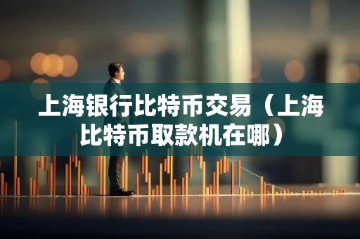 上海银行比特币交易（上海比特币取款机在哪）