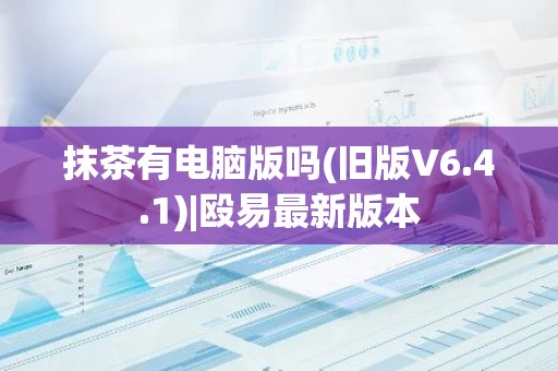 抹茶有电脑版吗(旧版V6.4.1)|殴易最新版本
