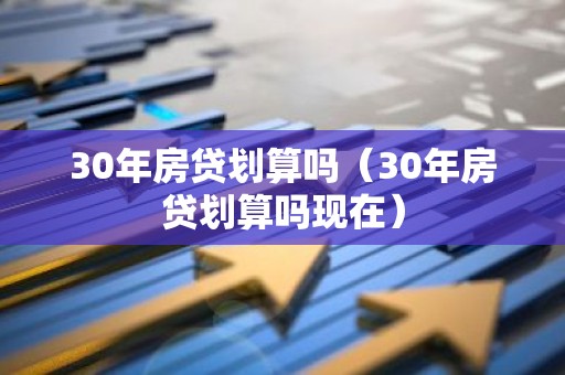 30年房贷划算吗（30年房贷划算吗现在）