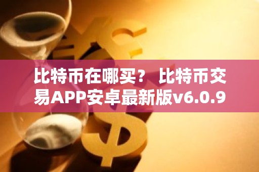 比特币在哪买？ 比特币交易APP安卓最新版v6.0.9