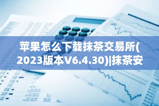 苹果怎么下载抹茶交易所(2023版本V6.4.30)|抹茶安装包
