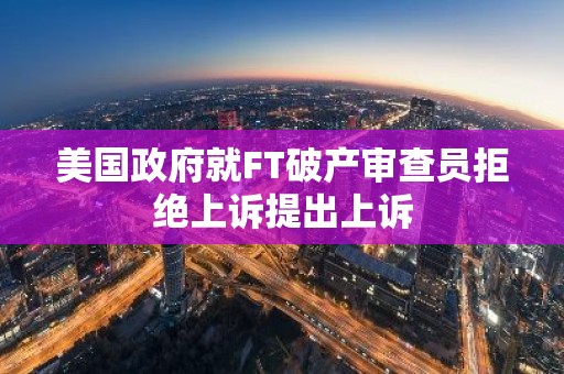 美国政府就FT破产审查员拒绝上诉提出上诉