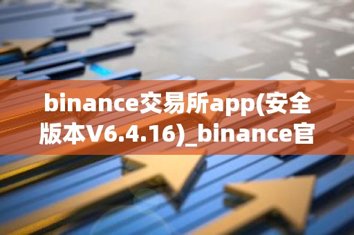 binance交易所app(安全版本V6.4.16)_binance官网下载app最新版本