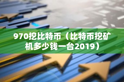 970挖比特币（比特币挖矿机多少钱一台2019）