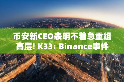 币安新CEO表明不着急重组高层! K33: Binance事件增强市场稳定性