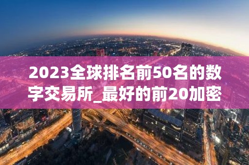 2023全球排名前50名的数字交易所_最好的前20加密货币交易平台名单