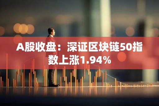 A股收盘：深证区块链50指数上涨1.94%