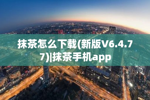抹茶怎么下载(新版V6.4.77)|抹茶手机app