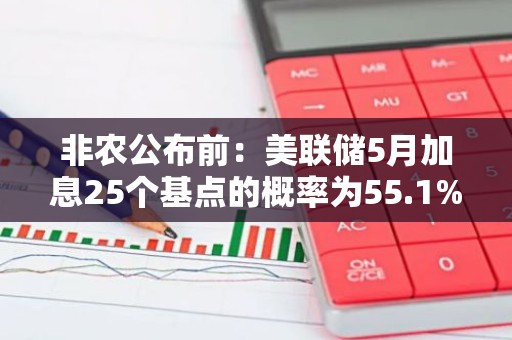 非农公布前：美联储5月加息25个基点的概率为55.1%