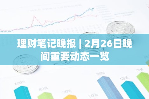 理财笔记晚报 | 2月26日晚间重要动态一览
