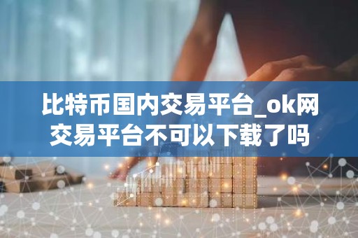 比特币国内交易平台_ok网交易平台不可以下载了吗