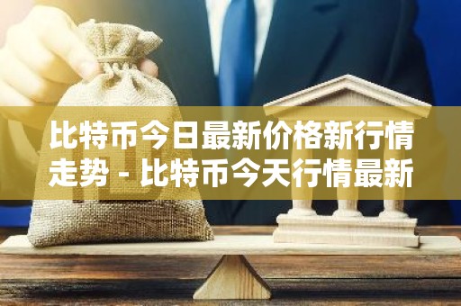 比特币今日最新价格新行情走势 - 比特币今天行情最新价格分析
