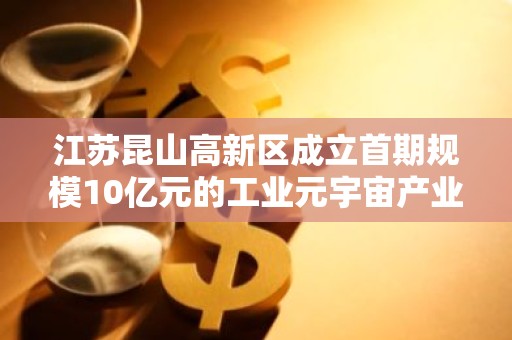 江苏昆山高新区成立首期规模10亿元的工业元宇宙产业基金