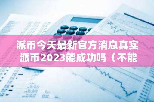 派币今天最新官方消息真实 派币2023能成功吗（不能成功）