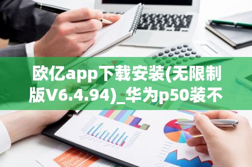 欧亿app下载安装(无限制版V6.4.94)_华为p50装不了欧意