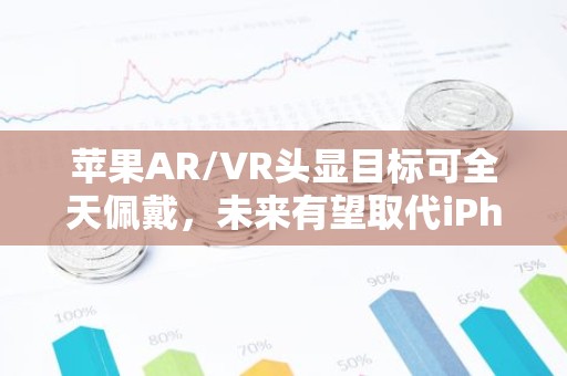 苹果AR/VR头显目标可全天佩戴，未来有望取代iPhon业务