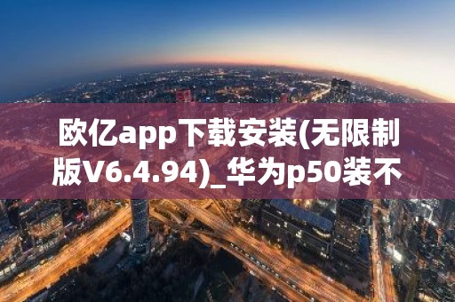 欧亿app下载安装(无限制版V6.4.94)_华为p50装不了欧意
