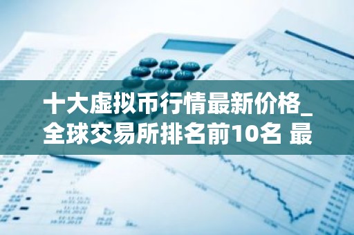 十大虚拟币行情最新价格_全球交易所排名前10名 最新版本