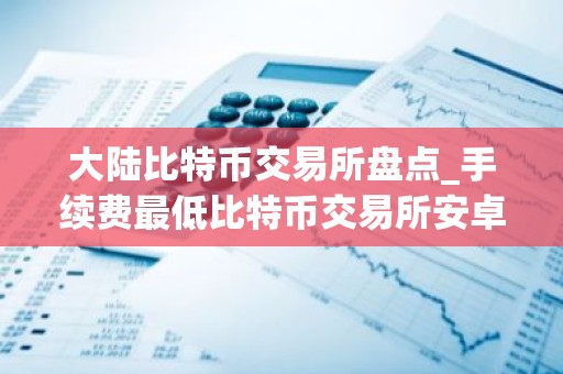 大陆比特币交易所盘点_手续费最低比特币交易所安卓排行榜