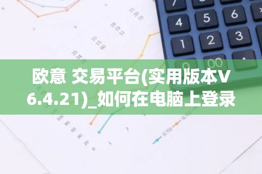 欧意 交易平台(实用版本V6.4.21)_如何在电脑上登录欧意