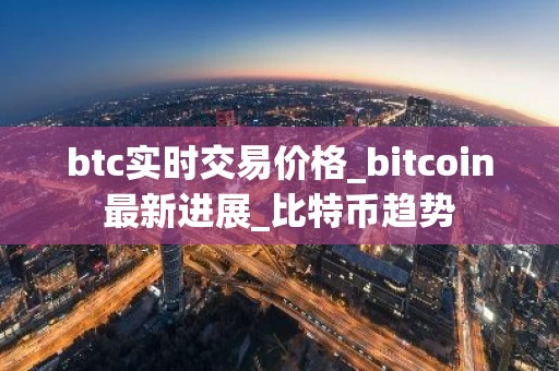 btc实时交易价格_bitcoin最新进展_比特币趋势