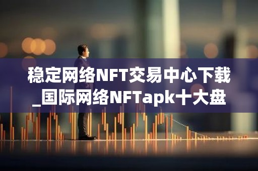 稳定网络NFT交易中心下载_国际网络NFTapk十大盘点