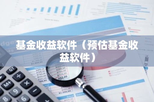 基金收益软件（预估基金收益软件）