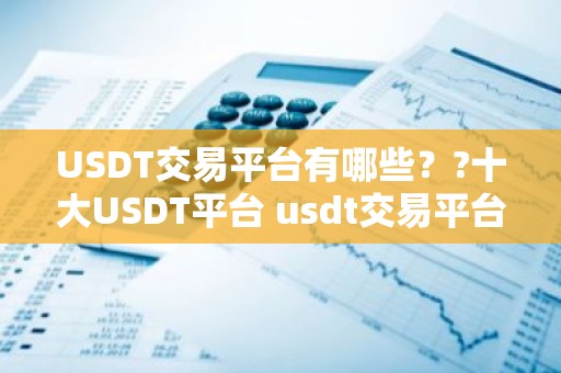 USDT交易平台有哪些？?十大USDT平台 usdt交易平台都有哪些？