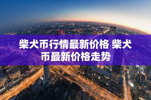 柴犬币行情最新价格 柴犬币最新价格走势